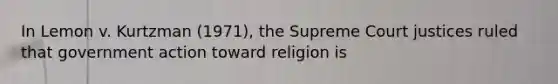 In Lemon v. Kurtzman (1971), the Supreme Court justices ruled that government action toward religion is