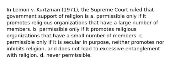 In Lemon v. Kurtzman (1971), the Supreme Court ruled that government support of religion is a. permissible only if it promotes religious organizations that have a large number of members. b. permissible only if it promotes religious organizations that have a small number of members. c. permissible only if it is secular in purpose, neither promotes nor inhibits religion, and does not lead to excessive entanglement with religion. d. never permissible.