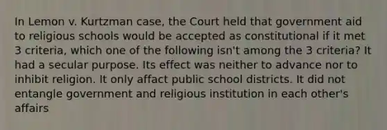 In Lemon v. Kurtzman case, the Court held that government aid to religious schools would be accepted as constitutional if it met 3 criteria, which one of the following isn't among the 3 criteria? It had a secular purpose. Its effect was neither to advance nor to inhibit religion. It only affact public school districts. It did not entangle government and religious institution in each other's affairs