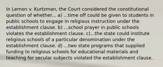 In Lemon v. Kurtzman, the Court considered the constitutional question of whether... a) ...time off could be given to students in public schools to engage in religious instruction under the establishment clause. b) ...school prayer in public schools violates the establishment clause. c)...the state could institute religious schools of a particular denomination under the establishment clause. d) ...two state programs that supplied funding to religious schools for educational materials and teaching for secular subjects violated the establishment clause.