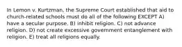 In Lemon v. Kurtzman, the Supreme Court established that aid to church-related schools must do all of the following EXCEPT A) have a secular purpose. B) inhibit religion. C) not advance religion. D) not create excessive government entanglement with religion. E) treat all religions equally.