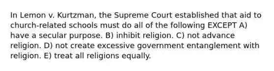 In Lemon v. Kurtzman, the Supreme Court established that aid to church-related schools must do all of the following EXCEPT A) have a secular purpose. B) inhibit religion. C) not advance religion. D) not create excessive government entanglement with religion. E) treat all religions equally.