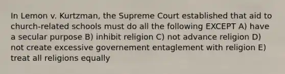 In Lemon v. Kurtzman, the Supreme Court established that aid to church-related schools must do all the following EXCEPT A) have a secular purpose B) inhibit religion C) not advance religion D) not create excessive governement entaglement with religion E) treat all religions equally