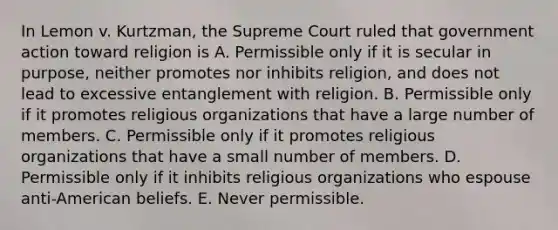 In Lemon v. Kurtzman, the Supreme Court ruled that government action toward religion is A. Permissible only if it is secular in purpose, neither promotes nor inhibits religion, and does not lead to excessive entanglement with religion. B. Permissible only if it promotes religious organizations that have a large number of members. C. Permissible only if it promotes religious organizations that have a small number of members. D. Permissible only if it inhibits religious organizations who espouse anti-American beliefs. E. Never permissible.