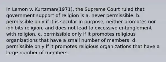 In Lemon v. Kurtzman(1971), the Supreme Court ruled that government support of religion is a. never permissible. b. permissible only if it is secular in purpose, neither promotes nor inhibits religion, and does not lead to excessive entanglement with religion. c. permissible only if it promotes religious organizations that have a small number of members. d. permissible only if it promotes religious organizations that have a large number of members.