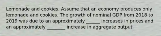 Lemonade and cookies. Assume that an economy produces only lemonade and cookies. The growth of nominal GDP from 2018 to 2019 was due to an approximately ______ increases in prices and an approximately ________ increase in aggregate output.