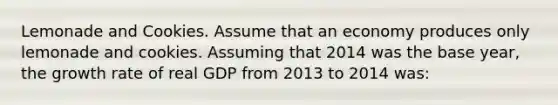 Lemonade and Cookies. Assume that an economy produces only lemonade and cookies. Assuming that 2014 was the base year, the growth rate of real GDP from 2013 to 2014 was: