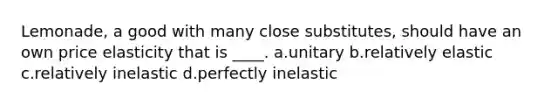 Lemonade, a good with many close substitutes, should have an own price elasticity that is ____. a.unitary b.relatively elastic c.relatively inelastic d.perfectly inelastic