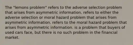 The​ "lemons problem" refers to the adverse selection problem that arises from asymmetric information. refers to either the adverse selection or moral hazard problem that arises from asymmetric information. refers to the moral hazard problem that arises from asymmetric information. is a problem that buyers of used cars​ face, but there is no such problem in the financial market.