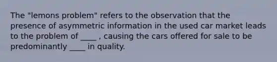 The​ "lemons problem" refers to the observation that the presence of asymmetric information in the used car market leads to the problem of ____ , causing the cars offered for sale to be predominantly ____ in quality.