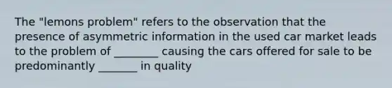 The​ "lemons problem" refers to the observation that the presence of asymmetric information in the used car market leads to the problem of ________ causing the cars offered for sale to be predominantly _______ in quality