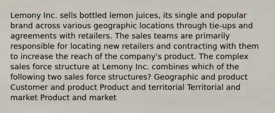 Lemony Inc. sells bottled lemon juices, its single and popular brand across various geographic locations through tie-ups and agreements with retailers. The sales teams are primarily responsible for locating new retailers and contracting with them to increase the reach of the company's product. The complex sales force structure at Lemony Inc. combines which of the following two sales force structures? Geographic and product Customer and product Product and territorial Territorial and market Product and market