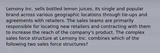 Lemony Inc. sells bottled lemon juices, its single and popular brand across various geographic locations through tie-ups and agreements with retailers. The sales teams are primarily responsible for locating new retailers and contracting with them to increase the reach of the company's product. The complex sales force structure at Lemony Inc. combines which of the following two sales force structures?