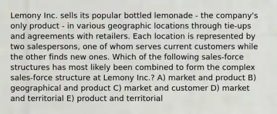 Lemony Inc. sells its popular bottled lemonade - the company's only product - in various geographic locations through tie-ups and agreements with retailers. Each location is represented by two salespersons, one of whom serves current customers while the other finds new ones. Which of the following sales-force structures has most likely been combined to form the complex sales-force structure at Lemony Inc.? A) market and product B) geographical and product C) market and customer D) market and territorial E) product and territorial