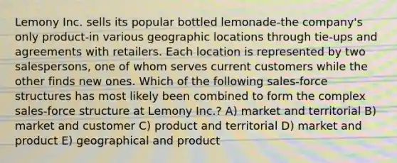 Lemony Inc. sells its popular bottled lemonade-the company's only product-in various geographic locations through tie-ups and agreements with retailers. Each location is represented by two salespersons, one of whom serves current customers while the other finds new ones. Which of the following sales-force structures has most likely been combined to form the complex sales-force structure at Lemony Inc.? A) market and territorial B) market and customer C) product and territorial D) market and product E) geographical and product