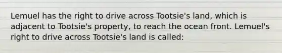 Lemuel has the right to drive across Tootsie's land, which is adjacent to Tootsie's property, to reach the ocean front. Lemuel's right to drive across Tootsie's land is called: