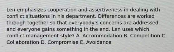 Len emphasizes cooperation and assertiveness in dealing with conflict situations in his department. Differences are worked through together so that everybody's concerns are addressed and everyone gains something in the end. Len uses which conflict management style? A. Accommodation B. Competition C. Collaboration D. Compromise E. Avoidance