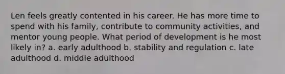 Len feels greatly contented in his career. He has more time to spend with his family, contribute to community activities, and mentor young people. What period of development is he most likely in? a. early adulthood b. stability and regulation c. late adulthood d. middle adulthood