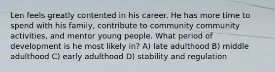 Len feels greatly contented in his career. He has more time to spend with his family, contribute to community community activities, and mentor young people. What period of development is he most likely in? A) late adulthood B) middle adulthood C) early adulthood D) stability and regulation