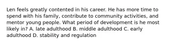 Len feels greatly contented in his career. He has more time to spend with his family, contribute to community activities, and mentor young people. What period of development is he most likely in? A. late adulthood B. middle adulthood C. early adulthood D. stability and regulation