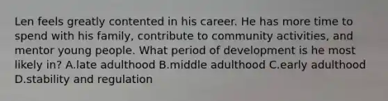 Len feels greatly contented in his career. He has more time to spend with his family, contribute to community activities, and mentor young people. What period of development is he most likely in? A.late adulthood B.middle adulthood C.early adulthood D.stability and regulation