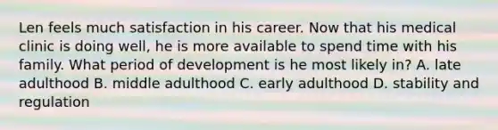 Len feels much satisfaction in his career. Now that his medical clinic is doing well, he is more available to spend time with his family. What period of development is he most likely in? A. late adulthood B. middle adulthood C. early adulthood D. stability and regulation