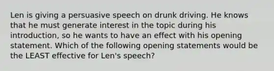 Len is giving a persuasive speech on drunk driving. He knows that he must generate interest in the topic during his introduction, so he wants to have an effect with his opening statement. Which of the following opening statements would be the LEAST effective for Len's speech?