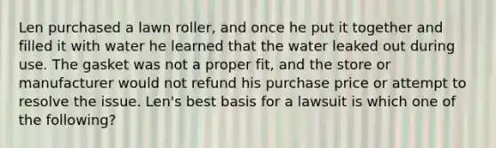 Len purchased a lawn roller, and once he put it together and filled it with water he learned that the water leaked out during use. The gasket was not a proper fit, and the store or manufacturer would not refund his purchase price or attempt to resolve the issue. Len's best basis for a lawsuit is which one of the following?