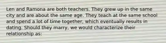 Len and Ramona are both teachers. They grew up in the same city and are about the same age. They teach at the same school and spend a lot of time together, which eventually results in dating. Should they marry, we would characterize their relationship as: