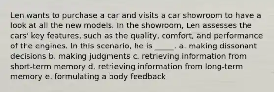 Len wants to purchase a car and visits a car showroom to have a look at all the new models. In the showroom, Len assesses the cars' key features, such as the quality, comfort, and performance of the engines. In this scenario, he is _____. a. making dissonant decisions b. making judgments c. retrieving information from short-term memory d. retrieving information from long-term memory e. formulating a body feedback