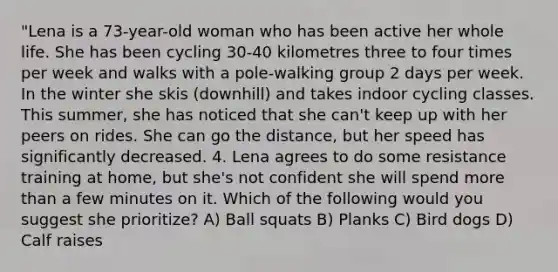 "Lena is a 73-year-old woman who has been active her whole life. She has been cycling 30-40 kilometres three to four times per week and walks with a pole-walking group 2 days per week. In the winter she skis (downhill) and takes indoor cycling classes. This summer, she has noticed that she can't keep up with her peers on rides. She can go the distance, but her speed has significantly decreased. 4. Lena agrees to do some resistance training at home, but she's not confident she will spend more than a few minutes on it. Which of the following would you suggest she prioritize? A) Ball squats B) Planks C) Bird dogs D) Calf raises