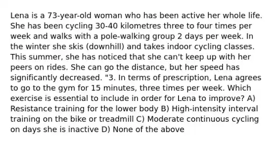 Lena is a 73-year-old woman who has been active her whole life. She has been cycling 30-40 kilometres three to four times per week and walks with a pole-walking group 2 days per week. In the winter she skis (downhill) and takes indoor cycling classes. This summer, she has noticed that she can't keep up with her peers on rides. She can go the distance, but her speed has significantly decreased. "3. In terms of prescription, Lena agrees to go to the gym for 15 minutes, three times per week. Which exercise is essential to include in order for Lena to improve? A) Resistance training for the lower body B) High-intensity interval training on the bike or treadmill C) Moderate continuous cycling on days she is inactive D) None of the above