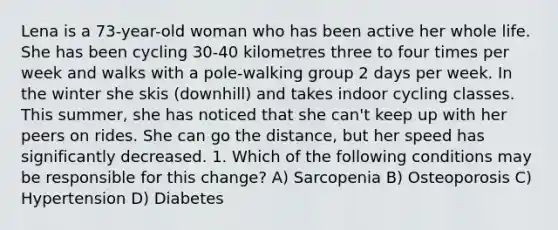 Lena is a 73-year-old woman who has been active her whole life. She has been cycling 30-40 kilometres three to four times per week and walks with a pole-walking group 2 days per week. In the winter she skis (downhill) and takes indoor cycling classes. This summer, she has noticed that she can't keep up with her peers on rides. She can go the distance, but her speed has significantly decreased. 1. Which of the following conditions may be responsible for this change? A) Sarcopenia B) Osteoporosis C) Hypertension D) Diabetes