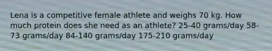 Lena is a competitive female athlete and weighs 70 kg. How much protein does she need as an athlete? 25-40 grams/day 58-73 grams/day 84-140 grams/day 175-210 grams/day