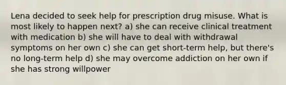 Lena decided to seek help for prescription drug misuse. What is most likely to happen next? a) she can receive clinical treatment with medication b) she will have to deal with withdrawal symptoms on her own c) she can get short-term help, but there's no long-term help d) she may overcome addiction on her own if she has strong willpower