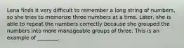 Lena finds it very difficult to remember a long string of numbers, so she tries to memorize three numbers at a time. Later, she is able to repeat the numbers correctly because she grouped the numbers into more manageable groups of three. This is an example of ________.