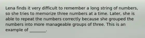 Lena finds it very difficult to remember a long string of numbers, so she tries to memorize three numbers at a time. Later, she is able to repeat the numbers correctly because she grouped the numbers into more manageable groups of three. This is an example of ________.