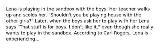 Lena is playing in the sandbox with the boys. Her teacher walks up and scolds her. "Shouldn't you be playing house with the other girls?" Later, when the boys ask her to play with her Lena says "That stuff is for boys. I don't like it," even though she really wants to play in the sandbox. According to Carl Rogers, Lena is experiencing...