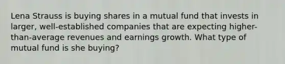 Lena Strauss is buying shares in a mutual fund that invests in larger, well-established companies that are expecting higher-than-average revenues and earnings growth. What type of mutual fund is she buying?