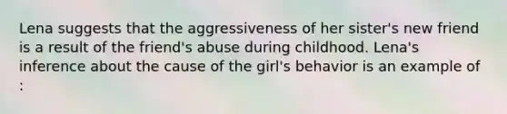 Lena suggests that the aggressiveness of her sister's new friend is a result of the friend's abuse during childhood. Lena's inference about the cause of the girl's behavior is an example of :