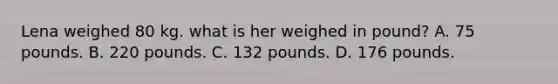 Lena weighed 80 kg. what is her weighed in pound? A. 75 pounds. B. 220 pounds. C. 132 pounds. D. 176 pounds.