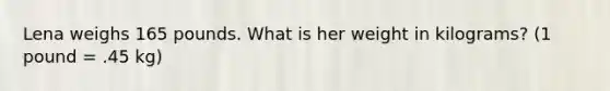 Lena weighs 165 pounds. What is her weight in kilograms? (1 pound = .45 kg)