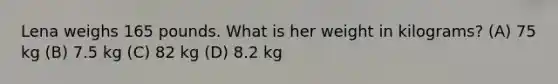 Lena weighs 165 pounds. What is her weight in kilograms? (A) 75 kg (B) 7.5 kg (C) 82 kg (D) 8.2 kg