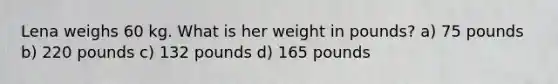 Lena weighs 60 kg. What is her weight in pounds? a) 75 pounds b) 220 pounds c) 132 pounds d) 165 pounds