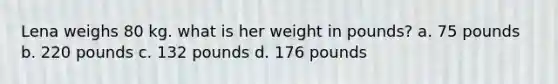 Lena weighs 80 kg. what is her weight in pounds? a. 75 pounds b. 220 pounds c. 132 pounds d. 176 pounds