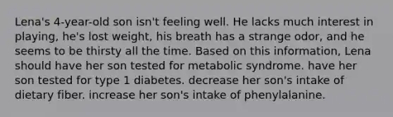 Lena's 4-year-old son isn't feeling well. He lacks much interest in playing, he's lost weight, his breath has a strange odor, and he seems to be thirsty all the time. Based on this information, Lena should have her son tested for metabolic syndrome. have her son tested for type 1 diabetes. decrease her son's intake of dietary fiber. increase her son's intake of phenylalanine.