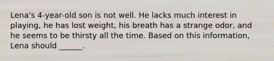 Lena's 4-year-old son is not well. He lacks much interest in playing, he has lost weight, his breath has a strange odor, and he seems to be thirsty all the time. Based on this information, Lena should ______.