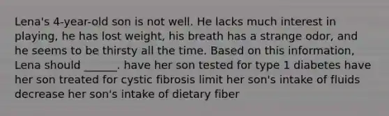 Lena's 4-year-old son is not well. He lacks much interest in playing, he has lost weight, his breath has a strange odor, and he seems to be thirsty all the time. Based on this information, Lena should ______. have her son tested for type 1 diabetes have her son treated for cystic fibrosis limit her son's intake of fluids decrease her son's intake of dietary fiber