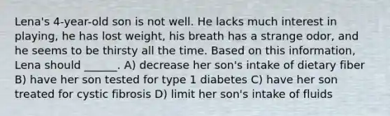 Lena's 4-year-old son is not well. He lacks much interest in playing, he has lost weight, his breath has a strange odor, and he seems to be thirsty all the time. Based on this information, Lena should ______. A) decrease her son's intake of dietary fiber B) have her son tested for type 1 diabetes C) have her son treated for cystic fibrosis D) limit her son's intake of fluids