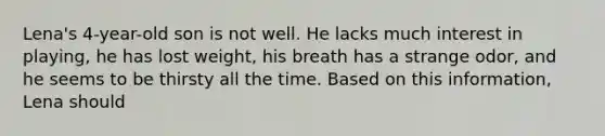 Lena's 4-year-old son is not well. He lacks much interest in playing, he has lost weight, his breath has a strange odor, and he seems to be thirsty all the time. Based on this information, Lena should